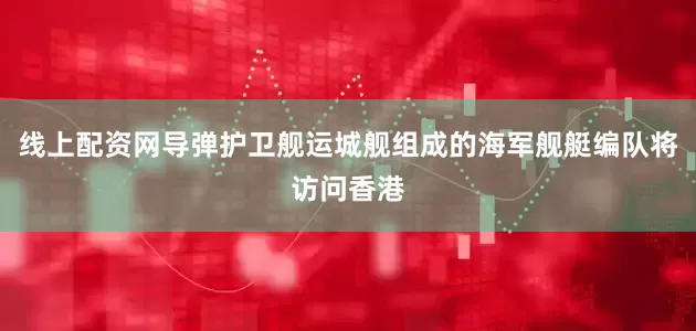 线上配资网导弹护卫舰运城舰组成的海军舰艇编队将访问香港