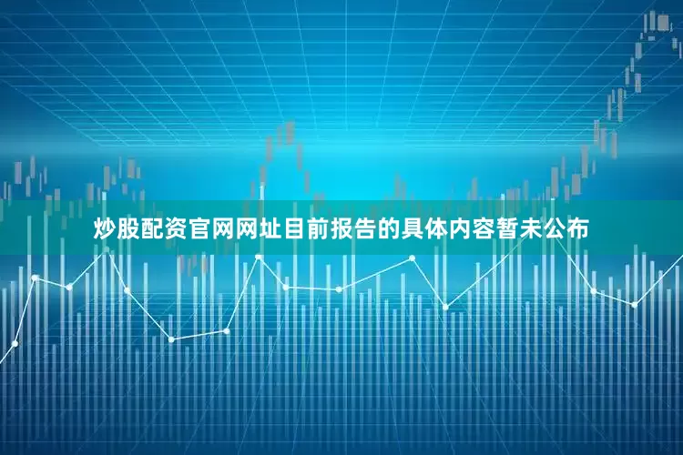 炒股配资官网网址目前报告的具体内容暂未公布