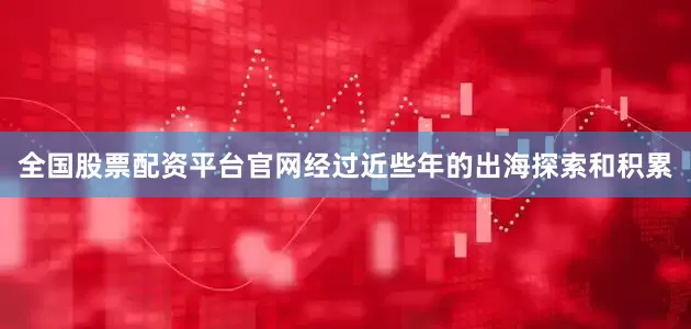 全国股票配资平台官网经过近些年的出海探索和积累