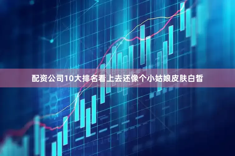配资公司10大排名看上去还像个小姑娘皮肤白皙