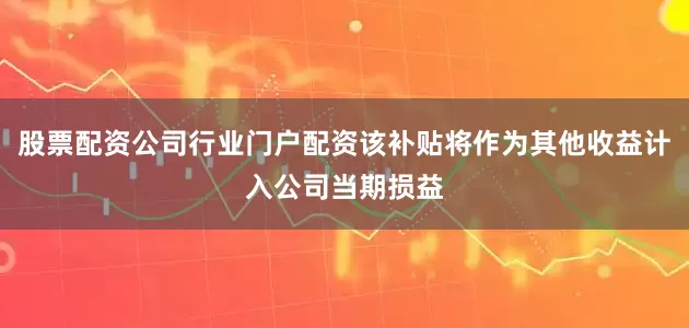 股票配资公司行业门户配资该补贴将作为其他收益计入公司当期损益