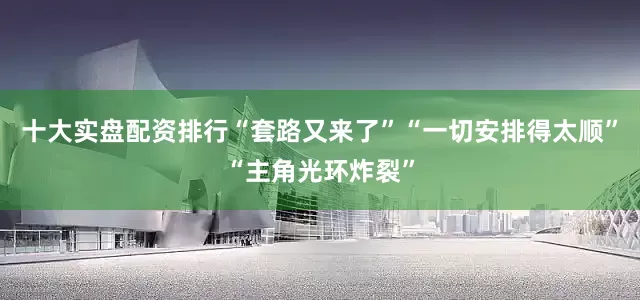 十大实盘配资排行“套路又来了”“一切安排得太顺”“主角光环炸裂”