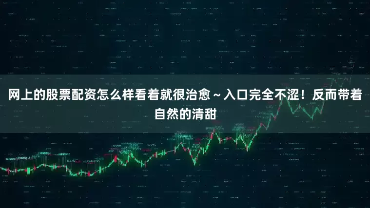网上的股票配资怎么样看着就很治愈～入口完全不涩！反而带着自然的清甜