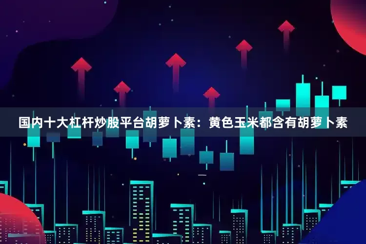 国内十大杠杆炒股平台胡萝卜素：黄色玉米都含有胡萝卜素