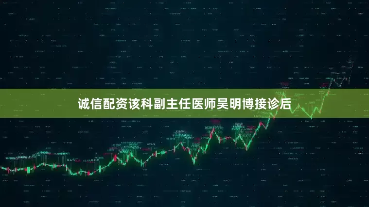 诚信配资该科副主任医师吴明博接诊后