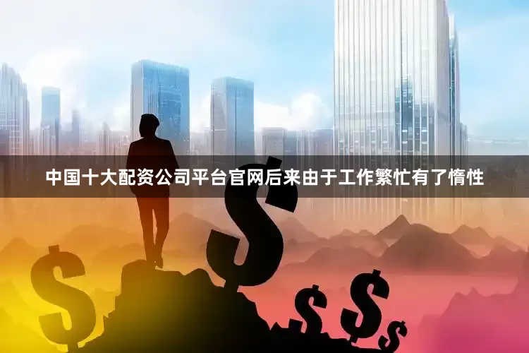 中国十大配资公司平台官网后来由于工作繁忙有了惰性