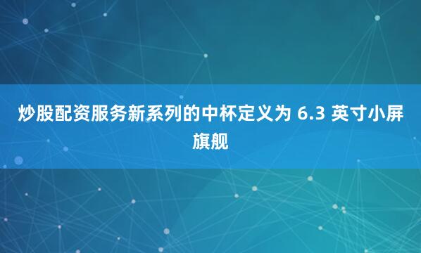 炒股配资服务新系列的中杯定义为 6.3 英寸小屏旗舰