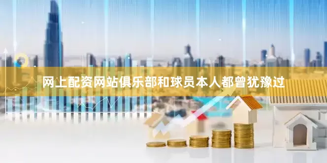 网上配资网站俱乐部和球员本人都曾犹豫过