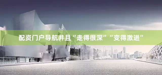 配资门户导航并且“走得很深”“变得激进”