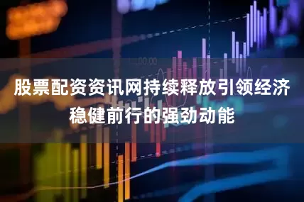 股票配资资讯网持续释放引领经济稳健前行的强劲动能